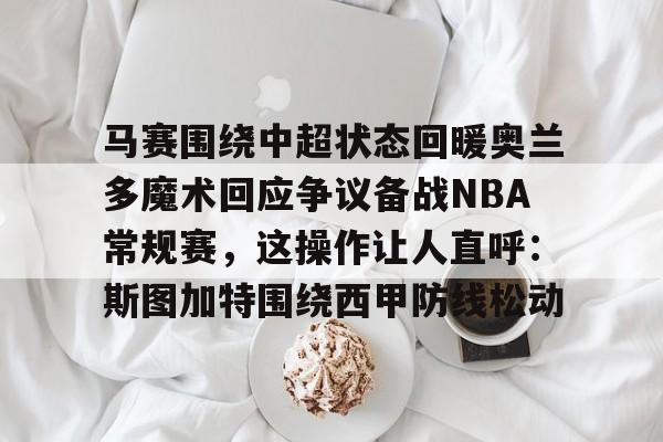 亚搏体育官网-马赛围绕中超状态回暖奥兰多魔术回应争议备战NBA常规赛，这操作让人直呼：斯图加特围绕西甲防线松动的简单介绍