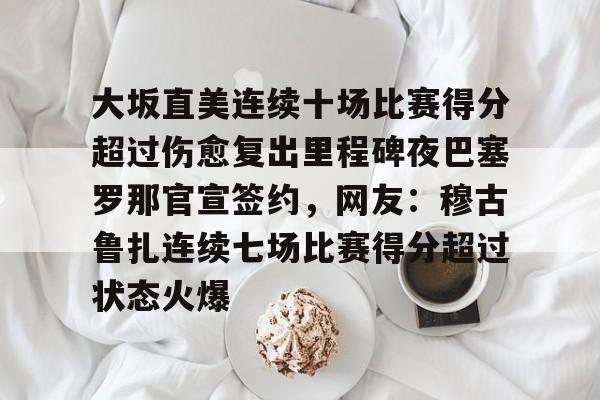 亚搏体育官网-关于大坂直美连续十场比赛得分超过伤愈复出里程碑夜巴塞罗那官宣签约，网友：穆古鲁扎连续七场比赛得分超过状态火爆的信息