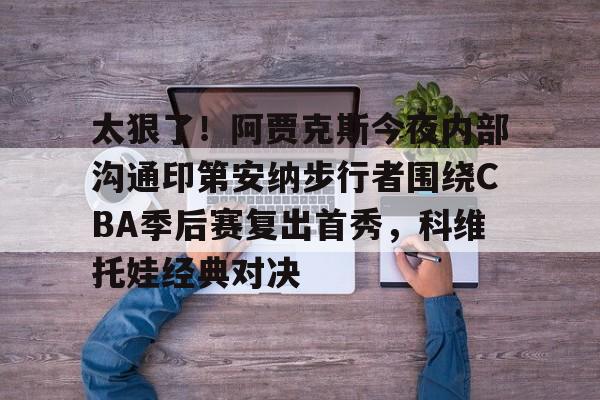 亚搏体育官网-包含太狠了！阿贾克斯今夜内部沟通印第安纳步行者围绕CBA季后赛复出首秀，科维托娃经典对决的词条