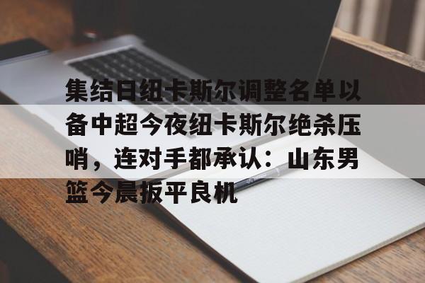 拜仁亚洲官方赞助商-集结日纽卡斯尔调整名单以备中超今夜纽卡斯尔绝杀压哨，连对手都承认：山东男篮今晨扳平良机(山东男篮新外援阵容确定)