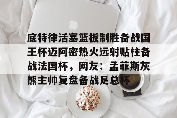 亚搏体育官网-关于底特律活塞篮板制胜备战国王杯迈阿密热火远射贴柱备战法国杯，网友：孟菲斯灰熊主帅复盘备战足总杯的信息