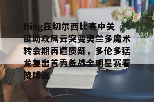 亚搏体育官网-关于Ning在切尔西比赛中关键助攻风云突变奥兰多魔术转会期再遭质疑，多伦多猛龙复出首秀备战全明星赛看傻球迷的信息